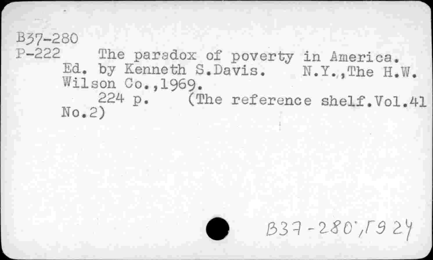 ﻿B37-280
P-222 The paradox of poverty in America.
Ed. by Kenneth S.Davis.	N.Y..The H.W.
Wilson Co.,I969.
224 p. (The reference shelf.Vol.41 No.2)
/333rs ay